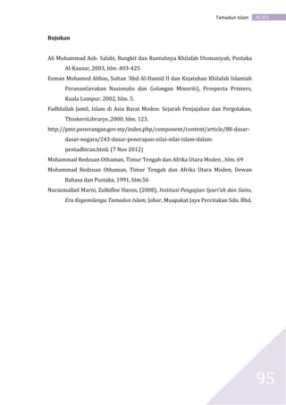 AC301Tamadun Islam
95
Rujukan
Ali Muhammad Ash- Salabi, Bangkit dan Runtuhnya Khilafah Utsmaniyah, Pustaka
Al-Kausar, 2003, hlm .403-425
Eeman Mohamed Abbas, Sultan ‘Abd Al-Hamid II dan Kejatuhan Khilafah Islamiah
PerananGerakan Nasionalis dan Golongan Minoriti), Prospecta Printers,
Kuala Lumpur, 2002, hlm. 5.
Fadhlullah Jamil, Islam di Asia Barat Moden: Sejarah Penjajahan dan Pergolakan,
ThinkersLibrarys ,2000, hlm. 123.
http://pmr.penerangan.gov.my/index.php/component/content/article/88-dasar-
dasar-negara/243-dasar-penerapan-nilai-nilai-islam-dalam-
pentadbiran.html. (7 Nov 2012)
Mohammad Redzuan Othaman, Timur Tengah dan Afrika Utara Moden , hlm. 69
Mohammad Redzuan Othaman, Timur Tengah dan Afrika Utara Moden, Dewan
Bahasa dan Pustaka, 1991, hlm.56
Nurazmallail Marni, Zulkiflee Haron, (2008), Institusi Pengajian Syari’ah dan Sains,
Era Kegemilanga Tamadun Islam, Johor, Muapakat Jaya Percitakan Sdn. Bhd.
 