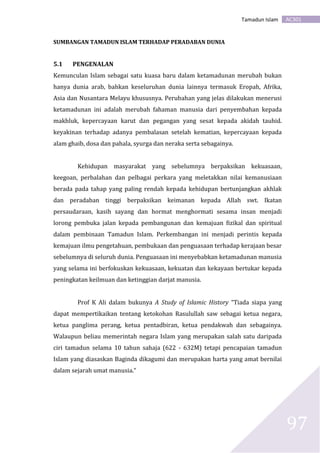 AC301Tamadun Islam
97
SUMBANGAN TAMADUN ISLAM TERHADAP PERADABAN DUNIA
5.1 PENGENALAN
Kemunculan Islam sebagai satu kuasa baru dalam ketamadunan merubah bukan
hanya dunia arab, bahkan keseluruhan dunia lainnya termasuk Eropah, Afrika,
Asia dan Nusantara Melayu khususnya. Perubahan yang jelas dilakukan menerusi
ketamadunan ini adalah merubah fahaman manusia dari penyembahan kepada
makhluk, kepercayaan karut dan pegangan yang sesat kepada akidah tauhid.
keyakinan terhadap adanya pembalasan setelah kematian, kepercayaan kepada
alam ghaib, dosa dan pahala, syurga dan neraka serta sebagainya.
Kehidupan masyarakat yang sebelumnya berpaksikan kekuasaan,
keegoan, perbalahan dan pelbagai perkara yang meletakkan nilai kemanusiaan
berada pada tahap yang paling rendah kepada kehidupan bertunjangkan akhlak
dan peradaban tinggi berpaksikan keimanan kepada Allah swt. Ikatan
persaudaraan, kasih sayang dan hormat menghormati sesama insan menjadi
lorong pembuka jalan kepada pembangunan dan kemajuan fizikal dan spiritual
dalam pembinaan Tamadun Islam. Perkembangan ini menjadi perintis kepada
kemajuan ilmu pengetahuan, pembukaan dan penguasaan terhadap kerajaan besar
sebelumnya di seluruh dunia. Penguasaan ini menyebabkan ketamadunan manusia
yang selama ini berfokuskan kekuasaan, kekuatan dan kekayaan bertukar kepada
peningkatan keilmuan dan ketinggian darjat manusia.
Prof K Ali dalam bukunya A Study of Islamic History “Tiada siapa yang
dapat mempertikaikan tentang ketokohan Rasulullah saw sebagai ketua negara,
ketua panglima perang, ketua pentadbiran, ketua pendakwah dan sebagainya.
Walaupun beliau memerintah negara Islam yang merupakan salah satu daripada
ciri tamadun selama 10 tahun sahaja (622 - 632M) tetapi pencapaian tamadun
Islam yang diasaskan Baginda dikagumi dan merupakan harta yang amat bernilai
dalam sejarah umat manusia.“
 