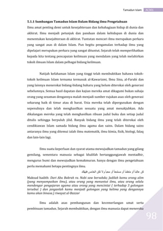 AC301Tamadun Islam
98
5.1.1 Sumbangan Tamadun Islam Dalam Bidang ilmu Pengetahuan
Ilmu amat penting demi untuk kesejahteraan dan kebahagiaan hidup di dunia dan
akhirat. Ilmu menjadi petunjuk dan panduan dalam kehidupan di dunia dan
menentukan kesejahteraan di akhirat. Tuntutan mencari ilmu merupakan perkara
yang sangat asas di dalam Islam. Pun begitu pengamalan terhadap ilmu yang
dipelajari merupakan perkara yang sangat dituntut. Sejarah telah memperlihatkan
kepada kita tentang pencapaian keilmuan yang mendalam yang telah melahirkan
tokoh ilmuan Islam dalam pelbagai bidang keilmuan.
Natijah kefahaman Islam yang tinggi telah membuktikan bahawa tokoh-
tokoh keilmuan Islam ternama termasuk al-Kawarizmi, Ibnu Sina, al-Farabi dan
yang lainnya menerokai bidang-bidang baharu yang belum diterokai oleh generasi
sebelumnya. Semua hasil dapatan dan kajian mereka amat dikagumi bukan sahaja
orang yang sezaman dengannya malah menjadi sumber rujukan asas oleh generasi
sekarang baik di timur atau di barat. Usia mereka telah dipergunakan dengan
sepenuhnya dan telah menghasilkan sesuatu yang amat menakjubkan. Ada
dikalangan mereka yang telah menghasilkan ribuan judul buku dan setiap judul
ditulis sehingga berpuluh jilid. Banyak bidang ilmu yang telah diterokai oleh
cendikiawan Islam samada bidang ilmu agama dan sains. Dalam bidang sains
antaranya ilmu yang ditemui ialah ilmu matematik, ilmu kimia, fizik, biologi, falaq
dan lain-lain lagi.
Ilmu suatu keperluan dan syarat utama mewujudkan tamadun yang gilang
gemilang, sementara manusia sebagai khalifah bertanggungjawab mentadbir,
mengurus bumi dan mewujudkan kemakmuran. hanya dengan ilmu pengetahuan
perlu memahami betapa pentingnya ilmu.
‫فتهلك‬ ‫الخامس‬ ‫تكن‬ ‫وال‬ ً‫ا‬‫محب‬ ‫أو‬ ً‫ا‬‫مستمع‬ ‫أو‬ ً‫ا‬‫متعلم‬ ‫أو‬ ً‫ا‬‫عالم‬ ‫كن‬
Maksud hadith: Dari Abu Bakrah ra. Nabi saw bersabda; Jadilah kamu orang alim
(yang menyampaikan ilmu), atau orang yang menuntut ilmu, atau orang selalu
mendengar pengajaran agama atau orang yang mencintai ( terhadap 3 golongan
tersebut ) dan janganlah kamu menjadi golongan yang kelima yang dengannya
kamu akan binasa.) riwayat al-Bazzar
Ilmu adalah asas pembangunan dan kecemerlangan umat serta
pembinaan tamadun. Sejarah membuktikan, dengan ilmu manusia dapat meneroka
 