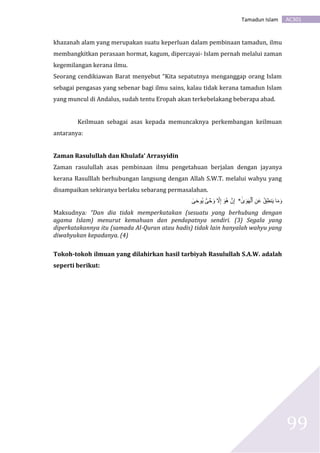 AC301Tamadun Islam
99
khazanah alam yang merupakan suatu keperluan dalam pembinaan tamadun, ilmu
membangkitkan perasaan hormat, kagum, dipercayai- Islam pernah melalui zaman
kegemilangan kerana ilmu.
Seorang cendikiawan Barat menyebut “Kita sepatutnya menganggap orang Islam
sebagai pengasas yang sebenar bagi ilmu sains, kalau tidak kerana tamadun Islam
yang muncul di Andalus, sudah tentu Eropah akan terkebelakang beberapa abad.
Keilmuan sebagai asas kepada memuncaknya perkembangan keilmuan
antaranya:
Zaman Rasulullah dan Khulafa’ Arrasyidin
Zaman rasulullah asas pembinaan ilmu pengetahuan berjalan dengan jayanya
kerana Rasulllah berhubungan langsung dengan Allah S.W.T. melalui wahyu yang
disampaikan sekiranya berlaku sebarang permasalahan.
‫ى‬َ‫و‬َ‫ه‬ۡ‫ٱل‬ ِ‫ن‬َ‫ع‬ ُ‫ق‬ِ‫ط‬‫ن‬َ‫ي‬ ‫ا‬َ‫م‬َ‫و‬*ِ‫إ‬‫ى‬َ‫ح‬‫ُو‬‫ي‬ ٌ۬‫ى‬ ۡ‫ح‬َ‫و‬ ‫ا‬‫ال‬ِ‫إ‬ َ‫ُو‬‫ه‬ ۡ‫ن‬
Maksudnya: “Dan dia tidak memperkatakan (sesuatu yang berhubung dengan
agama Islam) menurut kemahuan dan pendapatnya sendiri. (3) Segala yang
diperkatakannya itu (samada Al-Quran atau hadis) tidak lain hanyalah wahyu yang
diwahyukan kepadanya. (4)
Tokoh-tokoh ilmuan yang dilahirkan hasil tarbiyah Rasulullah S.A.W. adalah
seperti berikut:
 