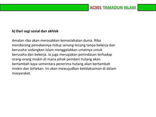z z 
b) Dari segi sosial dan akhlak 
Amalan riba akan merosakkan kemaslahatan dunia. Riba 
mendorong pemakannya hidup senang-lenang tanpa bekerja dan 
berusaha sedangkan Islam menggalakkan umatnya untuk 
berusaha dan bekerja. Ia juga merupakan penindasan terhadap 
orang-orang miskin di mana pihak pemberi hutang akan 
bertambah kaya sementara penerima hutang akan bertambah 
miskin dan tertekan. Ini akan mewujudkan ketidaksaman di dalam 
masyarakat. 
 