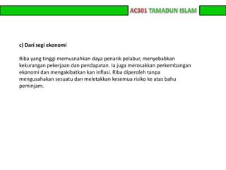 z z 
c) Dari segi ekonomi 
Riba yang tinggi memusnahkan daya penarik pelabur, menyebabkan 
kekurangan pekerjaan dan pendapatan. Ia juga merosakkan perkembangan 
ekonomi dan mengakibatkan kan inflasi. Riba diperoleh tanpa 
mengusahakan sesuatu dan meletakkan kesemua risiko ke atas bahu 
peminjam. 
 