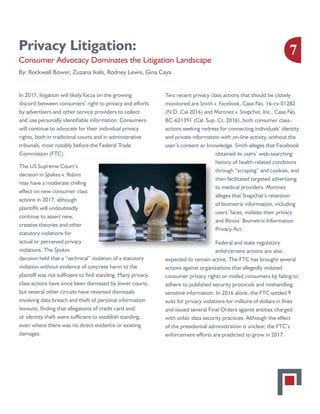 Privacy Litigation:
Consumer Advocacy Dominates the Litigation Landscape
By: Rockwell Bower, Zuzana Ikels, Rodney Lewis, Gina CayaZuzana Ikels, Rodney Lewis, Gina Caya
In 2017, litigation will likely focus on the growing
discord between consumers’ right to privacy and efforts
by advertisers and other service providers to collect
and use personally identifiable information. Consumers
will continue to advocate for their individual privacy
rights, both in traditional courts and in administrative
tribunals, most notably before the Federal Trade
Commission (FTC).
The US Supreme Court’s
decision in Spokeo v. Robins
may have a moderate chilling
effect on new consumer class
actions in 2017, although
plaintiffs will undoubtedly
continue to assert new,
creative theories and other
statutory violations for
actual or perceived privacy
violations. The Spokeo
decision held that a “technical” violation of a statutory
violation without evidence of concrete harm to the
plaintiff was not sufficient to find standing. Many privacy
class actions have since been dismissed by lower courts,
but several other circuits have reversed dismissals
involving data breach and theft of personal information
lawsuits, finding that allegations of credit card and/
or identity theft were sufficient to establish standing,
even where there was no direct evidence or existing
damages.
Two recent privacy class actions that should be closely
monitored are Smith v. Facebook, Case No. 16-cv-01282
(N.D. Cal 2016) and Martinez v. Snapchat, Inc., Case No.
BC-621391 (Cal. Sup. Ct. 2016), both consumer class-
actions seeking redress for connecting individuals’ identity
and private information with on-line activity, without the
user’s consent or knowledge. Smith alleges that Facebook
obtained its users’ web-searching
history of health-related conditions
through “scraping” and cookies, and
then facilitated targeted advertising
to medical providers. Martinez
alleges that Snapchat’s retention
of biometric information, including
users’ faces, violates their privacy
and Illinois’ Biometric Information
Privacy Act.
Federal and state regulatory
enforcement actions are also
expected to remain active. The FTC has brought several
actions against organizations that allegedly violated
consumer privacy rights or misled consumers by failing to
adhere to published security protocols and mishandling
sensitive information. In 2016 alone, the FTC settled 9
suits for privacy violations for millions of dollars in fines
and issued several Final Orders against entities charged
with unfair data security practices. Although the effect
of the presidential administration is unclear, the FTC’s
enforcement efforts are predicted to grow in 2017.
7
 