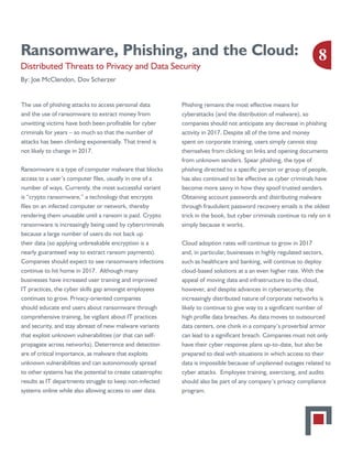 Ransomware, Phishing, and the Cloud:
Distributed Threats to Privacy and Data Security
By: Joe McClendon, Dov Scherzer
The use of phishing attacks to access personal data
and the use of ransomware to extract money from
unwitting victims have both been profitable for cyber
criminals for years – so much so that the number of
attacks has been climbing exponentially. That trend is
not likely to change in 2017.
Ransomware is a type of computer malware that blocks
access to a user’s computer files, usually in one of a
number of ways. Currently, the most successful variant
is “crypto ransomware,” a technology that encrypts
files on an infected computer or network, thereby
rendering them unusable until a ransom is paid. Crypto
ransomware is increasingly being used by cybercriminals
because a large number of users do not back up
their data (so applying unbreakable encryption is a
nearly guaranteed way to extract ransom payments).
Companies should expect to see ransomware infections
continue to hit home in 2017. Although many
businesses have increased user training and improved
IT practices, the cyber skills gap amongst employees
continues to grow. Privacy-oriented companies
should educate end users about ransomware through
comprehensive training, be vigilant about IT practices
and security, and stay abreast of new malware variants
that exploit unknown vulnerabilities (or that can self-
propagate across networks). Deterrence and detection
are of critical importance, as malware that exploits
unknown vulnerabilities and can autonomously spread
to other systems has the potential to create catastrophic
results as IT departments struggle to keep non-infected
systems online while also allowing access to user data.
Phishing remains the most effective means for
cyberattacks (and the distribution of malware), so
companies should not anticipate any decrease in phishing
activity in 2017. Despite all of the time and money
spent on corporate training, users simply cannot stop
themselves from clicking on links and opening documents
from unknown senders. Spear phishing, the type of
phishing directed to a specific person or group of people,
has also continued to be effective as cyber criminals have
become more savvy in how they spoof trusted senders.
Obtaining account passwords and distributing malware
through fraudulent password recovery emails is the oldest
trick in the book, but cyber criminals continue to rely on it
simply because it works.
Cloud adoption rates will continue to grow in 2017
and, in particular, businesses in highly regulated sectors,
such as healthcare and banking, will continue to deploy
cloud-based solutions at a an even higher rate. With the
appeal of moving data and infrastructure to the cloud,
however, and despite advances in cybersecurity, the
increasingly distributed nature of corporate networks is
likely to continue to give way to a significant number of
high profile data breaches. As data moves to outsourced
data centers, one chink in a company’s proverbial armor
can lead to a significant breach. Companies must not only
have their cyber response plans up-to-date, but also be
prepared to deal with situations in which access to their
data is impossible because of unplanned outages related to
cyber attacks. Employee training, exercising, and audits
should also be part of any company’s privacy compliance
program.
8
 