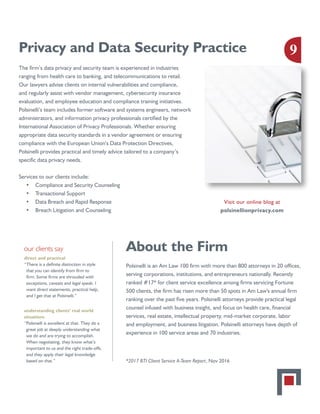 Privacy and Data Security Practice
The firm’s data privacy and security team is experienced in industries
ranging from health care to banking, and telecommunications to retail.
Our lawyers advise clients on internal vulnerabilities and compliance,
and regularly assist with vendor management, cybersecurity insurance
evaluation, and employee education and compliance training initiatives.
Polsinelli’s team includes former software and systems engineers, network
administrators, and information privacy professionals certified by the
International Association of Privacy Professionals. Whether ensuring
appropriate data security standards in a vendor agreement or ensuring
compliance with the European Union’s Data Protection Directives,
Polsinelli provides practical and timely advice tailored to a company’s
specific data privacy needs.
Services to our clients include:
•	 Compliance and Security Counseling
•	 Transactional Support
•	 Data Breach and Rapid Response
•	 Breach Litigation and Counseling
About the Firm
Polsinelli is an Am Law 100 firm with more than 800 attorneys in 20 offices,
serving corporations, institutions, and entrepreneurs nationally. Recently
ranked #17* for client service excellence among firms servicing Fortune
500 clients, the firm has risen more than 50 spots in Am Law's annual firm
ranking over the past five years. Polsinelli attorneys provide practical legal
counsel infused with business insight, and focus on health care, financial
services, real estate, intellectual property, mid-market corporate, labor
and employment, and business litigation. Polsinelli attorneys have depth of
experience in 100 service areas and 70 industries.
*2017 BTI Client Service A-Team Report, Nov 2016
our clients say
direct and practical
“There is a definite distinction in style
that you can identify from firm to
firm. Some firms are shrouded with
exceptions, caveats and legal speak. I
want direct statements, practical help,
and I get that at Polsinelli.”
understanding clients’ real world
situations
“Polsinelli is excellent at that. They do a
great job at deeply understanding what
we do and are trying to accomplish.
When negotiating, they know what’s
important to us and the right trade-offs,
and they apply their legal knowledge
based on that.”
Visit our online blog at
polsinellionprivacy.com
9
 