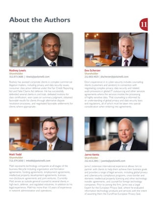 About the Authors
Rodney has assisted corporate clients in complex commercial
litigation matters, including privacy and data security issues,
consumer class action defense under the Fair Credit Reporting
Act and False Claims Act defense. He has successfully
defended several clients in civil trials, defeated motions for
class certification, won cases on summary judgment, obtained
favorable results for clients through alternative dispute
resolution processes, and negotiated favorable settlements for
clients where appropriate.
Rodney Lewis
Shareholder
312.873.3686 | rlewis@polsinelli.com
Dov’s experience in in cyber-security includes counseling
clients (customers and vendors) in connection with
negotiating complex privacy, data security and related
audit provisions in global IT outsourcing and other services
agreements where the services involve the processing
of highly sensitive data. That counseling is informed by
an understanding of global privacy and data security laws
and regulations, all of which must be taken into special
consideration when entering into agreements.
Dov Scherzer
Shareholder
212.803.9925 | dscherzer@polsinelli.com
Jarno’s extensive international experience allows him to
partner with clients to help them achieve their business goals
and provides a range of legal services, including global privacy
and cybersecurity compliance programs, cross-border and
domestic intellectual property licensing and other technology
transfer agreements, and counsel for foreign technology
companies. Prior to joining the firm, Jarno was a Legal
Expert for the European Privacy Seal, where he evaluated
information technology products and services with the intent
of awarding them the EuroPrise European Privacy Seal.
Jarno Vanto
Shareholder
212.413.2841 | jvanto@polsinelli.com
Matt represents technology companies at all stages of the
business lifecycle including organization and formation
agreements, funding agreements, employment agreements,
intellectual property development agreements, licenses,
non-disclosure agreements and joint ventures. Currently,
Matt serves as outside general counsel to several clients in
high-tech, defense, and regulated industries. In addition to his
legal experience, Matt has more than 10 years of experience
in network administration and operations.
Matt Todd
Shareholder
713.374.1650 | mtodd@polsinelli.com
11
 