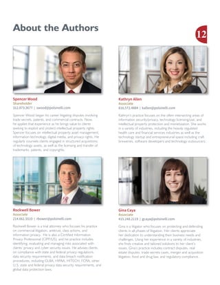About the Authors
Rockwell Bower is a trial attorney who focuses his practice
on commercial litigation, antitrust, class actions, and
information privacy. He is also a Certified Information
Privacy Professional (CIPP/US), and his practice includes
identifying, evaluating and managing risks associated with
clients’ privacy and cyber security issues. He advises clients
on compliance with state and federal privacy regulations,
data security requirements, and data breach notification
procedures, including GLBA, HIPAA, HITECH, FCRA, other
U.S. state and federal privacy data security requirements, and
global data protection laws.
Rockwell Bower
Associate
214.661.5510 | rbower@polsinelli.com
Spencer Wood began his career litigating disputes involving
trade secrets, patents, and commercial contracts. Now,
he applies that experience as he brings value to clients
seeking to exploit and protect intellectual property rights.
Spencer focuses on intellectual property asset management,
information technology, digital media, and privacy rights. He
regularly counsels clients engaged in structured acquisitions
of technology assets, as well as the licensing and transfer of
trademarks, patents, and copyrights.
Spencer Wood
Shareholder
312.873.3677 | swood@polsinelli.com
Kathryn’s practice focuses on the often intersecting areas of
information security/privacy, technology licensing/use, and
intellectual property protection and monetization. She works
in a variety of industries, including the heavily regulated
health care and financial services industries as well as the
technology startup and entrepreneurial space including craft
breweries, software developers and technology outsourcers.
Kathryn Allen
Associate
816.572.4884 | kallen@polsinelli.com
Gina is a litigator who focuses on protecting and defending
clients in all phases of litigation. Her clients appreciate
her dedication to understanding their business needs and
challenges. Using her experience in a variety of industries,
she finds creative and tailored solutions to her client’s
issues. Gina’s practice includes contract disputes, real
estate disputes, trade secrets cases, merger and acquisition
litigation, food and drug law, and regulatory compliance.
Gina Caya
Associate
415.248.2119 | gcaya@polsinelli.com
12
 