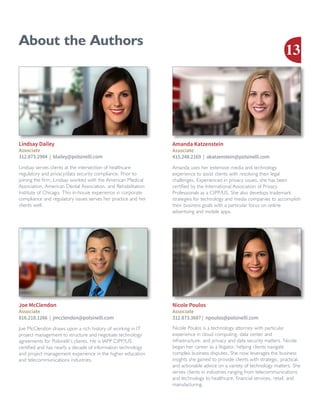 Joe McClendon draws upon a rich history of working in IT
project management to structure and negotiate technology
agreements for Polsinelli’s clients. He is IAPP CIPP/US
certified and has nearly a decade of information technology
and project management experience in the higher education
and telecommunications industries.
Joe McClendon
Associate
816.218.1266 | jmcclendon@polsinelli.com
About the Authors
Lindsay serves clients at the intersection of healthcare
regulatory and privacy/data security compliance. Prior to
joining the firm, Lindsay worked with the American Medical
Association, American Dental Association, and Rehabilitation
Institute of Chicago. This in-house experience in corporate
compliance and regulatory issues serves her practice and her
clients well.
Lindsay Dailey
Associate
312.873.2984 | ldailey@polsinelli.com
Amanda uses her extensive media and technology
experience to assist clients with resolving their legal
challenges. Experienced in privacy issues, she has been
certified by the International Association of Privacy
Professionals as a CIPP/US. She also develops trademark
strategies for technology and media companies to accomplish
their business goals with a particular focus on online
advertising and mobile apps.
Amanda Katzenstein
Associate
415.248.2169 | akatzenstein@polsinelli.com
Nicole Poulos is a technology attorney with particular
experience in cloud computing, data center and
infrastructure, and privacy and data security matters. Nicole
began her career as a litigator, helping clients navigate
complex business disputes. She now leverages the business
insights she gained to provide clients with strategic, practical,
and actionable advice on a variety of technology matters. She
serves clients in industries ranging from telecommunications
and technology to healthcare, financial services, retail, and
manufacturing.
Nicole Poulos
Associate
312.873.3687 | npoulos@polsinelli.com
13
 