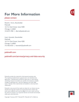 For More Information
please contact
Daniel L. Farris, Shareholder
Polsinelli
161 N. Clark Street, Suite 4200
Chicago, IL 60601
312.819.1900 | dfarris@polsinelli.com
Lisa J. Acevedo, Shareholder
Polsinelli
161 N. Clark Street, Suite 4200
Chicago, IL 60601
312.463.6322 | lacevedo@polsinelli.com
polsinelli.com
polsinelli.com/services/privacy-and-data-security
Polsinelli provides this material for informational purposes only.
The material provided herein is general and is not intended to be
legal advice. Nothing herein should be relied upon or used without
consulting a lawyer to consider your specific circumstances, possible
changes to applicable laws, rules and regulations and other legal
issues. Receipt of this material does not establish an attorney-client
relationship.
Polsinelli is very proud of the results we obtain for our clients, but you
should know that past results do not guarantee future results; that
every case is different and must be judged on its own merits; and that
the choice of a lawyer is an important decision and should not be based
solely upon advertisements.
Copyright © January 2017. Polsinelli PC. Polsinelli LLP in California.
15
 