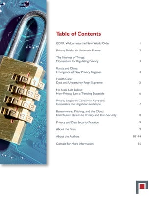 Table of Contents
GDPR: Welcome to the New World Order 	 1
Privacy Shield: An Uncertain Future	 2
The Internet of Things:
Momentum for Regulating Privacy	 3
Russia and China:
Emergence of New Privacy Regimes	 4
Health Care:
Data and Uncertainty Reign Supreme	 5
No State Left Behind:
How Privacy Law is Trending Stateside	 6
Privacy Litigation: Consumer Advocacy
Dominates the Litigation Landscape	 7
Ransomware, Phishing, and the Cloud:
Distributed Threats to Privacy and Data Security	 8
Privacy and Data Security Practice	 9
About the Firm	 9
About the Authors	 10 -14
Contact for More Information	 15
 