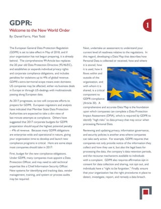 GDPR:
Welcome to the New World Order
By: Daniel Farris, Matt Todd
The European General Data Protection Regulation
(GDPR) is set to take effect in May of 2018, and if
your organization has not begun preparing, it is already
behind. The comprehensive 99-Article law replaces
the 20 year old Data Protection Directive (95/46/EC),
and establishes or expands individual privacy rights
and corporate compliance obligations, and includes
penalties for violations up to 4% of global revenue.
GDPR’s extra-territorial scope means even domestic
US companies may be affected, either via business deals
in Europe or through US-dealings with multinationals
passing along European data.
As 2017 progresses, so too will corporate efforts to
prepare for GDPR. European regulators and analysts
have indicated that Member State Data Protection
Authorities are expected to take a dim view of
last minute attempts at compliance. Others have
suggested that 2017 corporate budgets for GDPR
preparation should equal the highest potential penalty
– 4% of revenue. Because many GDPR obligations
are enterprise-wide and operational in nature, giving
your organization time to develop and launch new
compliance programs is critical. Here are some steps
most companies should take in 2017:
First, budget for the new compliance obligations.
Under GDPR, many companies must appoint a Data
Protection Officer, and may need to add technical
expertise like a Chief Information Security Officer.
New systems for identifying and tracking data, vendor
management, training, and system or process audits
may be required.
Next, undertake an assessment to understand your
current level of readiness relative to the regulations. In
this regard, developing a Data Map that describes how
Personal Data is collected or received, how and where
it is stored, how
it is used, how it
flows within and
outside of the
organization, and
with whom it is
shared, is a critical
component to
GDPR compliance
(Article 30). A
comprehensive and accurate Data Map is the foundation
upon which companies can complete a Data Protection
Impact Assessment (DPIA), which is required by GDPR to
identify “high risks” to data privacy that may occur when
processing Personal Data.
Reviewing and updating privacy, information governance,
and security policies is another area where companies
can take early action. For example, GDPR requires that
companies not only provide notice of the information they
collect and how they use it, but also the legal basis for
processing the data, the company’s data retention periods,
and the recourse mechanisms available to individuals
with a complaint. GDPR also requires affirmative opt-in
consent for data collection and sharing, not opt-out, and
individuals have a “right to be forgotten.” Finally, ensure
that your organization has the right procedures in place to
detect, investigate, report, and remedy a data breach.
1
 