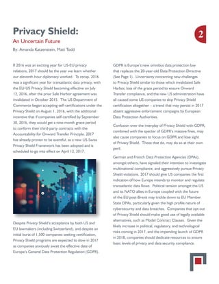 Privacy Shield:
An Uncertain Future
By: Amanda Katzenstein, Matt Todd
If 2016 was an exciting year for US-EU privacy
relations, 2017 should be the year we learn whether
our eleventh hour diplomacy worked. To recap, 2016
was a significant year for transatlantic data privacy, with
the EU-US Privacy Shield becoming effective on July
12, 2016, after the prior Safe Harbor agreement was
invalidated in October 2015. The US Department of
Commerce began accepting self-certifications under the
Privacy Shield on August 1, 2016, with the additional
incentive that if companies self-certified by September
30, 2016, they would get a nine-month grace period
to conform their third-party contracts with the
Accountability for Onward Transfer Principle. 2017
has already proven to be eventful, as a new US-Swiss
Privacy Shield Framework has been adopted and is
scheduled to go into effect on April 12, 2017.
Despite Privacy Shield’s acceptance by both US and
EU lawmakers (including Switzerland), and despite an
initial burst of 1,500 companies seeking certification,
Privacy Shield programs are expected to slow in 2017
as companies anxiously await the effective date of
Europe’s General Data Protection Regulation (GDPR).
GDPR is Europe’s new omnibus data protection law
that replaces the 20-year-old Data Protection Directive
(See Page 1). Uncertainty concerning new challenges
to Privacy Shield similar to those which invalidated Safe
Harbor, loss of the grace period to ensure Onward
Transfer compliance, and the new US administration have
all caused some US companies to skip Privacy Shield
certification altogether – a trend that may persist in 2017
absent aggressive enforcement campaigns by European
Data Protection Authorities.
Confusion over the interplay of Privacy Shield with GDPR,
combined with the specter of GDPR’s massive fines, may
also cause companies to focus on GDPR and lose sight
of Privacy Shield. Those that do, may do so at their own
peril.
German and French Data Protection Agencies (DPAs),
amongst others, have signaled their intention to investigate
multinational compliance, and aggressively pursue Privacy
Shield violations. 2017 should give US companies the first
indication of how Europe intends to monitor and regulate
transatlantic data flows. Political tension amongst the US
and its NATO allies in Europe coupled with the future
of the EU post-Brexit may trickle down to EU Member
State DPAs, particularly given the high profile nature of
cybersecurity and data breaches. Companies that opt out
of Privacy Shield should make good use of legally available
alternatives, such as Model Contract Clauses. Given the
likely increase in political, regulatory, and technological
risks coming in 2017, and the impending launch of GDPR
in 2018, companies should dedicate resources to ensure
basic levels of privacy and data security compliance.
2
 