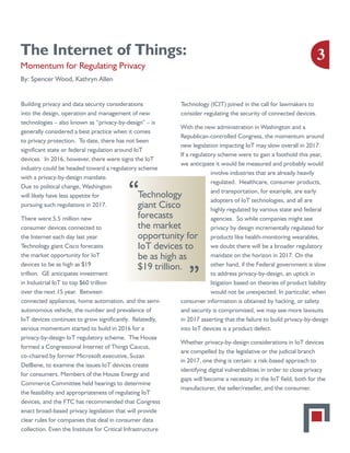 The Internet of Things:
Momentum for Regulating Privacy
By: Spencer Wood, Kathryn Allen
Building privacy and data security considerations
into the design, operation and management of new
technologies – also known as “privacy-by-design” – is
generally considered a best practice when it comes
to privacy protection. To date, there has not been
significant state or federal regulation around IoT
devices. In 2016, however, there were signs the IoT
industry could be headed toward a regulatory scheme
with a privacy-by-design mandate.
Due to political change, Washington
will likely have less appetite for
pursuing such regulations in 2017.
There were 5.5 million new
consumer devices connected to
the Internet each day last year.
Technology giant Cisco forecasts
the market opportunity for IoT
devices to be as high as $19
trillion. GE anticipates investment
in Industrial IoT to top $60 trillion
over the next 15 year. Between
connected appliances, home automation, and the semi-
autonomous vehicle, the number and prevalence of
IoT devices continues to grow significantly. Relatedly,
serious momentum started to build in 2016 for a
privacy-by-design IoT regulatory scheme. The House
formed a Congressional Internet of Things Caucus,
co-chaired by former Microsoft executive, Suzan
DelBene, to examine the issues IoT devices create
for consumers. Members of the House Energy and
Commerce Committee held hearings to determine
the feasibility and appropriateness of regulating IoT
devices, and the FTC has recommended that Congress
enact broad-based privacy legislation that will provide
clear rules for companies that deal in consumer data
collection. Even the Institute for Critical Infrastructure
Technology (ICIT) joined in the call for lawmakers to
consider regulating the security of connected devices.
With the new administration in Washington and a
Republican-controlled Congress, the momentum around
new legislation impacting IoT may slow overall in 2017.
If a regulatory scheme were to gain a foothold this year,
we anticipate it would be measured and probably would
involve industries that are already heavily
regulated. Healthcare, consumer products,
and transportation, for example, are early
adopters of IoT technologies, and all are
highly regulated by various state and federal
agencies. So while companies might see
privacy by design incrementally regulated for
products like health-monitoring wearables,
we doubt there will be a broader regulatory
mandate on the horizon in 2017. On the
other hand, if the Federal government is slow
to address privacy-by-design, an uptick in
litigation based on theories of product liability
would not be unexpected. In particular, when
consumer information is obtained by hacking, or safety
and security is compromised, we may see more lawsuits
in 2017 asserting that the failure to build privacy-by-design
into IoT devices is a product defect.
Whether privacy-by-design considerations in IoT devices
are compelled by the legislative or the judicial branch
in 2017, one thing is certain: a risk-based approach to
identifying digital vulnerabilities in order to close privacy
gaps will become a necessity in the IoT field, both for the
manufacturer, the seller/reseller, and the consumer.
Technology
giant Cisco
forecasts
the market
opportunity for
IoT devices to
be as high as
$19 trillion.
“
“
3
 