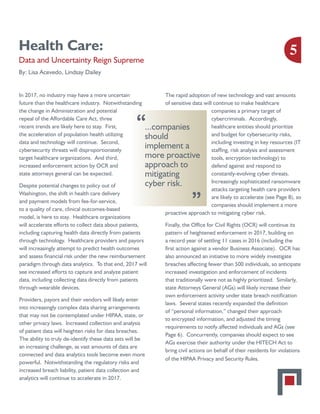 Health Care:
Data and Uncertainty Reign Supreme
By: Lisa Acevedo, Lindsay Dailey
In 2017, no industry may have a more uncertain
future than the healthcare industry. Notwithstanding
the change in Administration and potential
repeal of the Affordable Care Act, three
recent trends are likely here to stay. First,
the acceleration of population health utilizing
data and technology will continue. Second,
cybersecurity threats will disproportionately
target healthcare organizations. And third,
increased enforcement action by OCR and
state attorneys general can be expected.
Despite potential changes to policy out of
Washington, the shift in health care delivery
and payment models from fee-for-service,
to a quality of care, clinical outcomes-based
model, is here to stay. Healthcare organizations
will accelerate efforts to collect data about patients,
including capturing health data directly from patients
through technology. Healthcare providers and payors
will increasingly attempt to predict health outcomes
and assess financial risk under the new reimbursement
paradigm through data analytics. To that end, 2017 will
see increased efforts to capture and analyze patient
data, including collecting data directly from patients
through wearable devices.
Providers, payors and their vendors will likely enter
into increasingly complex data sharing arrangements
that may not be contemplated under HIPAA, state, or
other privacy laws. Increased collection and analysis
of patient data will heighten risks for data breaches.
The ability to truly de-identify these data sets will be
an increasing challenge, as vast amounts of data are
connected and data analytics tools become even more
powerful. Notwithstanding the regulatory risks and
increased breach liability, patient data collection and
analytics will continue to accelerate in 2017.
The rapid adoption of new technology and vast amounts
of sensitive data will continue to make healthcare
companies a primary target of
cybercriminals. Accordingly,
healthcare entities should prioritize
and budget for cybersecurity risks,
including investing in key resources (IT
staffing, risk analysis and assessment
tools, encryption technology) to
defend against and respond to
constantly-evolving cyber threats.
Increasingly sophisticated ransomware
attacks targeting health care providers
are likely to accelerate (see Page 8), so
companies should implement a more
proactive approach to mitigating cyber risk.
Finally, the Office for Civil Rights (OCR) will continue its
pattern of heightened enforcement in 2017, building on
a record year of settling 11 cases in 2016 (including the
first action against a vendor Business Associate). OCR has
also announced an initiative to more widely investigate
breaches affecting fewer than 500 individuals, so anticipate
increased investigation and enforcement of incidents
that traditionally were not as highly prioritized. Similarly,
state Attorneys General (AGs) will likely increase their
own enforcement activity under state breach notification
laws. Several states recently expanded the definition
of “personal information,” changed their approach
to encrypted information, and adjusted the timing
requirements to notify affected individuals and AGs (see
Page 6). Concurrently, companies should expect to see
AGs exercise their authority under the HITECH Act to
bring civil actions on behalf of their residents for violations
of the HIPAA Privacy and Security Rules.
5
...companies
should
implement a
more proactive
approach to
mitigating
cyber risk.
“
“
 