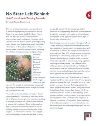 No State Left Behind:
How Privacy Law is Trending Stateside
By: Nicole Poulos, Daniel Farris
2016 saw at least a dozen states enact amendments
or new statutes respecting privacy and data security.
Today, forty-seven states (plus D.C., Guam, Puerto
Rico, and the Virgin Islands) have enacted laws
governing data breach notification. More than half of
US states have data disposal statutes (statutes governing
how a business must dispose of personally identifiable
information). In 2017, states will continue to move
beyond breach notification statutes, instead addressing
the collection, storage, security, and disposal of data
containing
personal
information.
New and
proposed
legislation
requires
affirmative
corporate
action, not just a
timely response
when faced with
a breach. The breadth of such statutes is widespread,
regulating the private sector across multiple industries
and various state agencies.
The number and variety of state privacy laws should
continue to keep US companies on their toes. About
half of US states, for example, now have laws regulating
an employer’s access to the online account username
or password of employees. Other similar state laws
apply to educational institutions and their access to
students’ online accounts, or to landlords for similar
purposes. As social media becomes a more integral
part of people’s lives, more states are likely to adopt
comparable statutes. Illinois, for example, added
provisions in 2016 regulating the actions of employers and
prospective employers with respect to online accounts
of employees or job applicants (see the Illinois Right to
Privacy in the Workplace Act).
As technology continues to advance in the age of IoT and
“smart” everything, companies should expect increased
state legislation in transportation, home automation, and
e-commerce. California, for example, has enacted laws
governing smart TVs. With existing assistive technologies
progressing to full autonomy, particularly in the auto
industry, state legislatures are taking notice. A number
of states have passed, or are actively pursuing, legislation
regulating automated driving. The US Department
of Transportation and National Highway Traffic Safety
Administration have also issued guidance on automated
vehicles, with an update last year, that may influence how
states approach new autonomous vehicle laws.
Finally, unlike in years past, 2016 also saw an increase in
regulations and rule-making on the federal level. Congress
passed the Support for Rapid Innovation Act (H.R. 5388)
and the Leveraging Emerging Technologies Act (H.R.
5389), and President Obama issued a Policy Directive on
United States Cyber Incident Coordination. 2017 may
well see a rise in the number of states adopting similar
statutes mandating a proactive stance on privacy and data
security, or that further refine corporate obligations in
response to a breach. US companies should implement
or amend privacy programs to ensure compliance with
the evolving state and federal legislative privacy and data
security landscape.
6
 