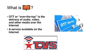 What is ?
• OTT or “over-the-top” is the
delivery of audio, video,
and other media over the
Internet
• A service available on the
Internet
 
