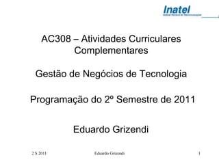 AC308 – Atividades Curriculares
           Complementares

 Gestão de Negócios de Tecnologia

Programação do 2º Semestre de 2011


            Eduardo Grizendi

2 S 2011        Eduardo Grizendi       1
 