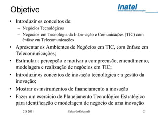 Objetivo
• Introduzir os conceitos de:
   – Negócios Tecnológicos
   – Negócios em Tecnologia da Informação e Comunicações (TIC) com
     ênfase em Telecomunicações
• Apresentar os Ambientes de Negócios em TIC, com ênfase em
  Telecomunicações;
• Estimular a percepção e motivar a compreensão, entendimento,
  modelagem e realização de negócios em TIC;
• Introduzir os conceitos de inovação tecnológica e a gestão da
  inovação;
• Mostrar os instrumentos de financiamento a inovação
• Fazer um exercício de Planejamento Tecnológico Estratégico
  para identificação e modelagem de negócio de uma inovação
      2 S 2011              Eduardo Grizendi                     2
 