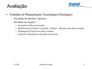 Avaliação
• Trabalho de Planejamento Tecnológico Estratégico
   – Em grupo de máximo 3 pessoas
   – Dividido em 4 partes:
       •   Avaliação de idéias de inovação,
       •   Identificação do trinômio Tecnologia – Produto – Mercado para idéias avaliadas
       •   Modelagem de Negócio de idéias avaliadas;
       •   Estudo de Valoração para uma idéia selecionada;




     2 S 2011                       Eduardo Grizendi                                   5
 