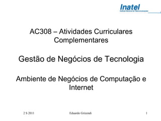 AC308 – Atividades Curriculares
            Complementares

Gestão de Negócios de Tecnologia

Ambiente de Negócios de Computação e
              Internet


  2 S 2011       Eduardo Grizendi       1
 