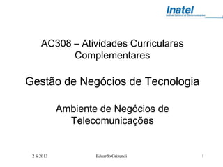 2 S 2013 Eduardo Grizendi 1
AC308 – Atividades Curriculares
Complementares
Gestão de Negócios de Tecnologia
Ambiente de Negócios de
Telecomunicações
 