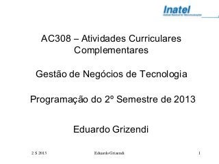 2 S 2013 Eduardo Grizendi 1
AC308 – Atividades Curriculares
Complementares
Gestão de Negócios de Tecnologia
Programação do 2º Semestre de 2013
Eduardo Grizendi
 