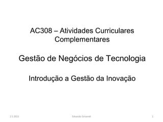 AC308 – Atividades Curriculares
                 Complementares

       Gestão de Negócios de Tecnologia

           Introdução a Gestão da Inovação




2 S 2011               Eduardo Grizendi      1
 