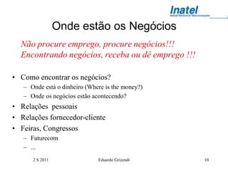 Onde estão os Negócios
  Não procure emprego, procure negócios!!!
  Encontrando negócios, receba ou dê emprego !!!

• Como encontrar os negócios?
   – Onde está o dinheiro (Where is the money?)
   – Onde os negócios estão acontecendo?
• Relações pessoais
• Relações fornecedor-cliente
• Feiras, Congressos
   – Futurecom
   – ...
      2 S 2011                Eduardo Grizendi     10
 