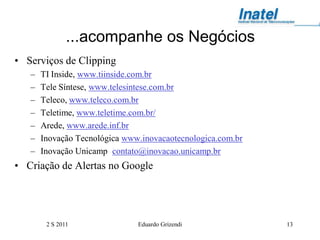 ...acompanhe os Negócios
• Serviços de Clipping
   –   TI Inside, www.tiinside.com.br
   –   Tele Síntese, www.telesintese.com.br
   –   Teleco, www.teleco.com.br
   –   Teletime, www.teletime.com.br/
   –   Arede, www.arede.inf.br
   –   Inovação Tecnológica www.inovacaotecnologica.com.br
   –   Inovação Unicamp contato@inovacao.unicamp.br
• Criação de Alertas no Google




        2 S 2011               Eduardo Grizendi              13
 