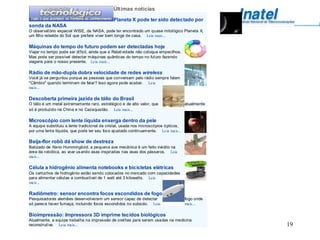Últimas notícias
                                              Planeta X pode ter sido detectado por
sonda da NASA
O observat ório espacial WISE, da NASA, pode ter encontrado um quase mitológico Planeta X,
um filho rebelde do Sol que prefere viver bem longe de casa. Leia mais...

Máquinas do tempo do futuro podem ser detectadas hoje
Viajar no tempo pode ser difícil, ainda que a Relatividade não coloque empecilhos.
Mas pode ser possível detectar máquinas quânticas do tempo no fut uro fazendo
viagens para o nosso presente. Leia mais...

Rádio de mão-dupla dobra velocidade de redes wireless
Você já se perguntou porque as pessoas que conversam pelo rádio sempre falam
"Câmbio" quando terminam de falar? Isso agora pode acabar. Leia
mais...

Descoberta primeira jazida de tálio do Brasil
O tálio é um metal extremamente raro, estratégico e de alto valor, que                atualmente
só é produzido na China e no Cazaquistão. Leia mais...

Microscópio com lente líquida enxerga dentro da pele
A equipe substituiu a lente tradicional de cristal, usada nos microscópios ópticos,
por uma lent e líquida, que pode ter seu foco ajustado continuamente. Leia mais...

Beija-flor robô dá show de destreza
Batizado de Nano Hummingbird, a pequena ave mecânica é um feito inédito na
área da robótica, ao voar us ando asas inspiradas nas asas dos pássaros. Leia
mais...

Célula a hidrogênio alimenta notebooks e bicicletas elétricas
Os cartuchos de hidrogênio estão sendo colocados no mercado com capacidades
para alimentar células a combustível de 1 watt até 3 kilowatts. Leia
mais...

Radiômetro: sensor encontra focos escondidos de fogo
Pesquisadores alemães desenvolveram um sensor capaz de detectar                       fogo onde
só parec e haver fumaça, incluindo focos escondidos no subsolo. Leia                  mais...

Bioimpressão: Impressora 3D imprime tecidos biológicos
Atualmente, a equipe trabalha na impressão de orelhas para serem usadas na medicina
reconstrutiva. 2011
         2 S Leia mais...                                Eduardo Grizendi                          19
 