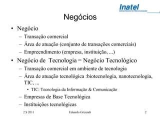 Negócios
• Negócio
  – Transação comercial
  – Área de atuação (conjunto de transações comerciais)
  – Empreendimento (empresa, instituição, ...)
• Negócio de Tecnologia = Negócio Tecnológico
  – Transação comercial em ambiente de tecnologia
  – Área de atuação tecnológica :biotecnologia, nanotecnologia,
    TIC, ...
      • TIC: Tecnologia da Informação & Comunicação
  – Empresas de Base Tecnológica
  – Instituições tecnológicas
    2 S 2011              Eduardo Grizendi                 2
 