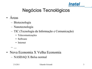 Negócios Tecnológicos
• Áreas
  – Biotecnologia
  – Nanotecnologia
  – TIC (Tecnologia da Informação e Comunicação)
      • Telecomunicações
      • Software
      • Internet
  – ...
• Nova Economia X Velha Economia
  – NASDAQ X Bolsa normal

    2 S 2011               Eduardo Grizendi        3
 