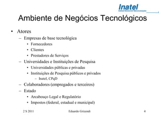 Ambiente de Negócios Tecnológicos
• Atores
   – Empresas de base tecnológica
       • Fornecedores
       • Clientes
       • Prestadores de Serviços
   – Universidades e Instituições de Pesquisa
       • Universidades públicas e privadas
       • Instituições de Pesquisa públicos e privados
                – Inatel, CPqD
   – Colaboradores (empregados e terceiros)
   – Estado
       • Arcabouço Legal e Regulatório
       • Impostos (federal, estadual e municipal)

     2 S 2011                      Eduardo Grizendi     4
 