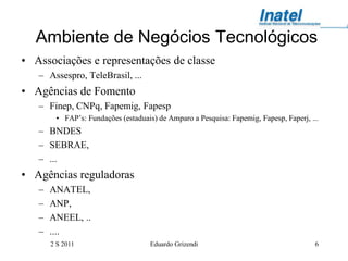 Ambiente de Negócios Tecnológicos
• Associações e representações de classe
   – Assespro, TeleBrasil, ...
• Agências de Fomento
   – Finep, CNPq, Fapemig, Fapesp
        • FAP’s: Fundações (estaduais) de Amparo a Pesquisa: Fapemig, Fapesp, Faperj, ...
   – BNDES
   – SEBRAE,
   – ...
• Agências reguladoras
   –   ANATEL,
   –   ANP,
   –   ANEEL, ..
   –   ....
       2 S 2011                      Eduardo Grizendi                                  6
 