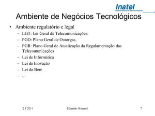 Ambiente de Negócios Tecnológicos
• Ambiente regulatório e legal
   – LGT: Lei Geral de Telecomunicações:
   – PGO: Plano Geral de Outorgas,
   – PGR: Plano Geral de Atualização da Regulamentação das
     Telecomunicações
   – Lei de Informática
   – Lei de Inovação
   – Lei do Bem
   – ....




      2 S 2011               Eduardo Grizendi                7
 