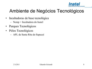 Ambiente de Negócios Tecnológicos
• Incubadoras de base tecnológica
   – Nemp + Incubadora do Inatel
• Parques Tecnológicos
• Pólos Tecnológicos
   – APL de Santa Rita do Sapucaí




     2 S 2011                Eduardo Grizendi   8
 