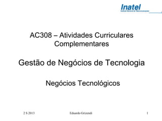 2 S 2013 Eduardo Grizendi 1
AC308 – Atividades Curriculares
Complementares
Gestão de Negócios de Tecnologia
Negócios Tecnológicos
 