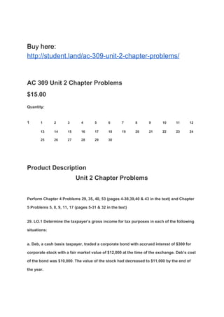 Buy here:
http://student.land/ac-309-unit-2-chapter-problems/
AC 309 Unit 2 Chapter Problems
$15.00
Quantity:
1 1 2 3 4 5 6 7 8 9 10 11 12
13 14 15 16 17 18 19 20 21 22 23 24
25 26 27 28 29 30
Product Description
Unit 2 Chapter Problems
Perform Chapter 4 Problems 29, 35, 40, 53 (pages 4-38,39,40 & 43 in the text) and Chapter
5 Problems 5, 8, 9, 11, 17 (pages 5-31 & 32 in the text)
29. LO.1 Determine the taxpayer’s gross income for tax purposes in each of the following
situations:
a. Deb, a cash basis taxpayer, traded a corporate bond with accrued interest of $300 for
corporate stock with a fair market value of $12,000 at the time of the exchange. Deb’s cost
of the bond was $10,000. The value of the stock had decreased to $11,000 by the end of
the year.
 