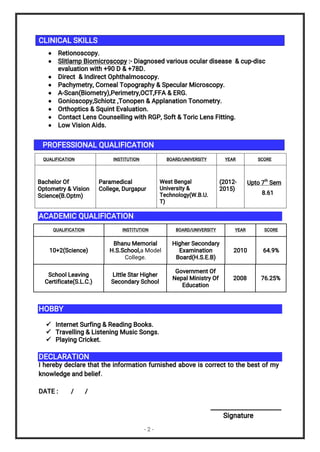 - 2 -
CLINICAL SKILLS
 Retionoscopy.
 Slitlamp Biomicroscopy :- Diagnosed various ocular disease & cup-disc
evaluation with +90 D & +78D.
 Direct & Indirect Ophthalmoscopy.
 Pachymetry, Corneal Topography & Specular Microscopy.
 A-Scan(Biometry),Perimetry,OCT,FFA & ERG.
 Gonioscopy,Schiotz ,Tonopen & Applanation Tonometry.
 Orthoptics & Squint Evaluation.
 Contact Lens Counselling with RGP, Soft & Toric Lens Fitting.
 Low Vision Aids.
PROFESSIONAL QUALIFICATION
QUALIFICATION INSTITUTION BOARD/UNIVERSITY YEAR SCORE
Bachelor Of
Optometry & Vision
Science(B.Optm)
Paramedical
College, Durgapur
West Bengal
University &
Technology(W.B.U.
T)
(2012-
2015)
Upto 7
th
Sem
8.61
ACADEMIC QUALIFICATION
QUALIFICATION INSTITUTION BOARD/UNIVERSITY YEAR SCORE
10+2(Science)
Bhanu Memorial
H.S.School,a Model
College.
Higher Secondary
Examination
Board(H.S.E.B)
2010 64.9%
School Leaving
Certificate(S.L.C.)
Little Star Higher
Secondary School
Government Of
Nepal Ministry Of
Education
2008 76.25%
HOBBY
 Internet Surfing & Reading Books.
 Travelling & Listening Music Songs.
 Playing Cricket.
DECLARATION
I hereby declare that the information furnished above is correct to the best of my
knowledge and belief.
DATE : / /
______________________
Signature
 