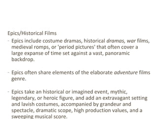 Epics/Historical Films
- Epics include costume dramas, historical dramas, war films,
medieval romps, or 'period pictures' that often cover a
large expanse of time set against a vast, panoramic
backdrop.
- Epics often share elements of the elaborate adventure films
genre.
- Epics take an historical or imagined event, mythic,
legendary, or heroic figure, and add an extravagant setting
and lavish costumes, accompanied by grandeur and
spectacle, dramatic scope, high production values, and a
sweeping musical score.
 