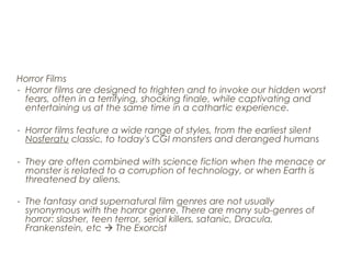 Horror Films
- Horror films are designed to frighten and to invoke our hidden worst
fears, often in a terrifying, shocking finale, while captivating and
entertaining us at the same time in a cathartic experience.
- Horror films feature a wide range of styles, from the earliest silent
Nosferatu classic, to today's CGI monsters and deranged humans
- They are often combined with science fiction when the menace or
monster is related to a corruption of technology, or when Earth is
threatened by aliens.
- The fantasy and supernatural film genres are not usually
synonymous with the horror genre. There are many sub-genres of
horror: slasher, teen terror, serial killers, satanic, Dracula,
Frankenstein, etc  The Exorcist
 