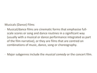 Musicals (Dance) Films
- Musical/dance films are cinematic forms that emphasise full-
scale scores or song and dance routines in a significant way
(usually with a musical or dance performance integrated as part
of the film narrative), or they are films that are centred on
combinations of music, dance, song or choreography.
- Major subgenres include the musical comedy or the concert film.
 