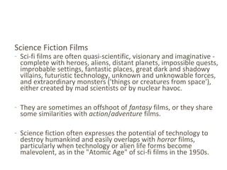 Science Fiction Films
- Sci-fi films are often quasi-scientific, visionary and imaginative -
complete with heroes, aliens, distant planets, impossible quests,
improbable settings, fantastic places, great dark and shadowy
villains, futuristic technology, unknown and unknowable forces,
and extraordinary monsters ('things or creatures from space'),
either created by mad scientists or by nuclear havoc.
- They are sometimes an offshoot of fantasy films, or they share
some similarities with action/adventure films.
- Science fiction often expresses the potential of technology to
destroy humankind and easily overlaps with horror films,
particularly when technology or alien life forms become
malevolent, as in the "Atomic Age" of sci-fi films in the 1950s.
 