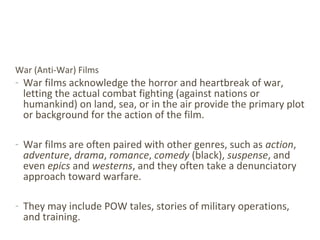 War (Anti-War) Films
- War films acknowledge the horror and heartbreak of war,
letting the actual combat fighting (against nations or
humankind) on land, sea, or in the air provide the primary plot
or background for the action of the film.
- War films are often paired with other genres, such as action,
adventure, drama, romance, comedy (black), suspense, and
even epics and westerns, and they often take a denunciatory
approach toward warfare.
- They may include POW tales, stories of military operations,
and training.
 