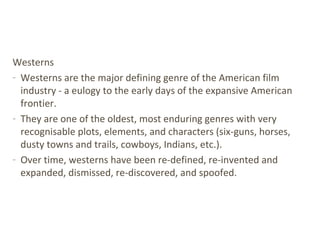 Westerns
- Westerns are the major defining genre of the American film
industry - a eulogy to the early days of the expansive American
frontier.
- They are one of the oldest, most enduring genres with very
recognisable plots, elements, and characters (six-guns, horses,
dusty towns and trails, cowboys, Indians, etc.).
- Over time, westerns have been re-defined, re-invented and
expanded, dismissed, re-discovered, and spoofed.
 