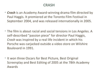 CRASH
• Crash is an Academy Award-winning drama film directed by
Paul Haggis. It premiered at the Toronto Film Festival in
September 2004, and was released internationally in 2005.
• The film is about racial and social tensions in Los Angeles. A
self-described "passion piece" for director Paul Haggis,
Crash was inspired by a real life incident in which his
Porsche was carjacked outside a video store on Wilshire
Boulevard in 1991.
• It won three Oscars for Best Picture, Best Original
Screenplay and Best Editing of 2005 at the 78th Academy
Awards
 