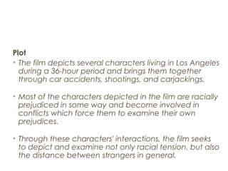 Plot
• The film depicts several characters living in Los Angeles
during a 36-hour period and brings them together
through car accidents, shootings, and carjackings.
• Most of the characters depicted in the film are racially
prejudiced in some way and become involved in
conflicts which force them to examine their own
prejudices.
• Through these characters' interactions, the film seeks
to depict and examine not only racial tension, but also
the distance between strangers in general.
 