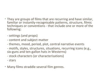 • They are groups of films that are recurring and have similar,
familiar or instantly-recognisable patterns, structure, filmic
techniques or conventions - that include one or more of the
following:
- settings (and props)
- content and subject matter
- themes, mood, period, plot, central narrative events
- motifs, styles, structures, situations, recurring icons (e.g.,
six-guns and ten-gallon hats in Westerns)
- stock characters (or characterisations)
- stars
• Many films straddle several film genres.
 
