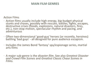 MAIN FILM GENRES
Action Films
- Action films usually include high energy, big-budget physical
stunts and chases, possibly with rescues, battles, fights, escapes,
destructive crises (floods, explosions, natural disasters, fires,
etc.), non-stop motion, spectacular rhythm and pacing, and
adventurous
- Often two-dimensional 'good-guy' heroes (or recently, heroines)
battling 'bad guys' - all designed for pure audience escapism.
- Includes the James Bond 'fantasy' spy/espionage series, martial
arts films
- A major sub-genre is the disaster film. See also Greatest Disaster
and Crowd Film Scenes and Greatest Classic Chase Scenes in
Films.
 