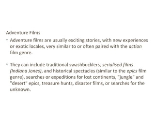 Adventure Films
• Adventure films are usually exciting stories, with new experiences
or exotic locales, very similar to or often paired with the action
film genre.
• They can include traditional swashbucklers, serialised films
(Indiana Jones), and historical spectacles (similar to the epics film
genre), searches or expeditions for lost continents, "jungle" and
"desert" epics, treasure hunts, disaster films, or searches for the
unknown.
 